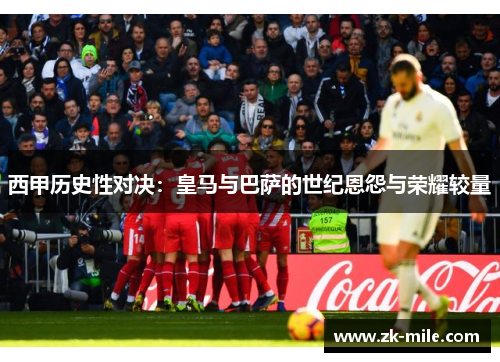 西甲历史性对决：皇马与巴萨的世纪恩怨与荣耀较量