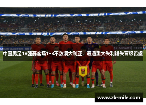 中国男足18强赛客场1-3不敌澳大利亚，遭遇重大失利错失晋级希望