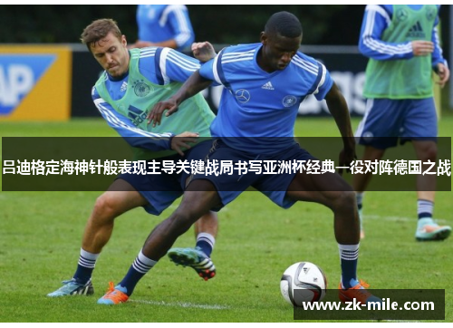 吕迪格定海神针般表现主导关键战局书写亚洲杯经典一役对阵德国之战