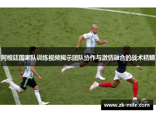阿根廷国家队训练视频揭示团队协作与激情融合的战术精髓